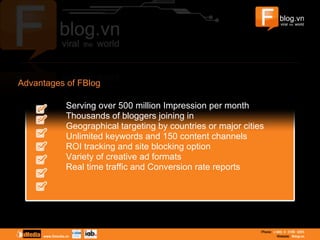 Advantages of FBlog
Serving over 500 million Impression per month
Thousands of bloggers joining in
Geographical targeting by countries or major cities
Unlimited keywords and 150 content channels
ROI tracking and site blocking option
Variety of creative ad formats
Real time traffic and Conversion rate reports
 