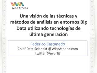 Una	
  visión	
  de	
  las	
  técnicas	
  y	
  
métodos	
  de	
  análisis	
  en	
  entornos	
  Big	
  
Data	
  u8lizando	
  tecnologías	
  de	
  
úl8ma	
  generación	
  	
  
Federico	
  Castanedo	
  
Chief	
  Data	
  Scien2st	
  @WiseAthena.com	
  	
  
twi9er	
  @overﬁt	
  
 