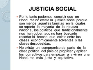 JUSTICIA SOCIALPor lo tanto podemos  concluir que  en Honduras no existe la  justicia social porque  son menos  aquellas familias  en la  cuales  se reparte  la  mayoría  de  la  riqueza nacional, los políticos  que  tradicionalmente nos  han gobernado no han  buscado recortar la  brecha  que  existe entre las clases  económicamente solventes  y las  clases desposeídas.No existe  un  compromiso de  parte  de  la  clase política  del país de propiciar y aplicar los  correctivos para empezar  a  vivir en  una  Honduras  más  justa  y  equitativa. 