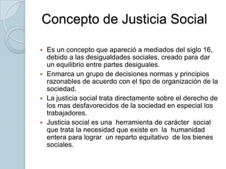 Concepto de Justicia SocialEs un concepto que apareció a mediados del siglo 16, debido a las desigualdades sociales, creado para dar un equilibrio entre partes desiguales.Enmarca un grupo de decisiones normas y principios razonables de acuerdo con el tipo de organización de la sociedad.La justicia social trata directamente sobre el derecho de los mas desfavorecidos de la sociedad en especial los trabajadores.Justicia social es una  herramienta de carácter  social que trata la necesidad que existe en  la  humanidad  entera para lograr  un reparto equitativo  de los bienes  sociales. 