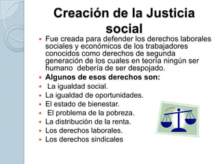 Creación de la Justicia socialFue creada para defender los derechos laborales sociales y económicos de los trabajadores conocidos como derechos de segunda generación de los cuales en teoría ningún ser humano  debería de ser despojado.Algunos de esos derechos son: La igualdad social.La igualdad de oportunidades.El estado de bienestar. El problema de la pobreza.La distribución de la renta.Los derechos laborales.Los derechos sindicales