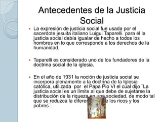 Antecedentes de la Justicia SocialLa expresión de justicia social fue usada por el sacerdote jesuita italiano Luigui Taparelli  para él la justicia social debía igualar de hecho a todos los hombres en lo que corresponde a los derechos de la humanidad.Taparelli es considerado uno de los fundadores de la doctrina social de la iglesia.En el año de 1931 la noción de justicia social se incorpora plenamente a la doctrina de la Iglesia católica, utilizada  por  el Papa Pio VI el cual dijo ¨La justicia social es un límite al que debe de sujetarse la distribución de la riqueza en una sociedad, de modo tal que se reduzca la diferencia entre los ricos y los pobres¨.