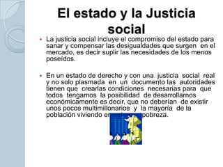 El estado y la Justicia socialLa justicia social incluye el compromiso del estado para sanar y compensar las desigualdades que surgen  en el  mercado, es decir suplir las necesidades de los menos poseídos.En un estado de derecho y con una  justicia  social  real  y no solo plasmada  en  un  documento las  autoridades tienen que  crearlas condiciones  necesarias para  que  todos  tengamos  la posibilidad  de desarrollarnos  económicamente es decir, que no deberían  de existir  unos pocos multimillonarios  y  la mayoría  de la  población viviendo en extrema  pobreza.   