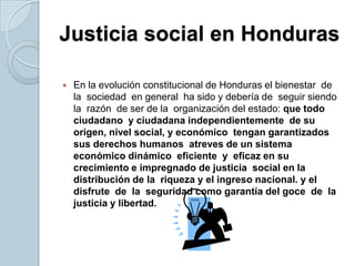 Justicia social en Honduras En la evolución constitucional de Honduras el bienestar  de  la  sociedad  en general  ha sido y debería de  seguir siendo  la  razón  de ser de la  organización del estado: que todo  ciudadano  y ciudadana independientemente  de su origen, nivel social, y económico  tengan garantizados  sus derechos humanos  atreves de un sistema económico dinámico  eficiente  y  eficaz en su crecimiento e impregnado de justicia  social en la  distribución de la  riqueza y el ingreso nacional. y el  disfrute  de  la  seguridad como garantía del goce  de  la  justicia y libertad.  