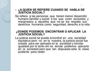 J¿A QUIEN SE REFIERE CUANDO SE  HABLA DE JUSTICIA SOCIAL?Se refiere  a las personas  que  tienen menor desarrollo humano familiar y social  a los  que  viven  excluidos  y  marginados. a  aquellos  que  no se  les  respeta  sus derechos  humanos como  seguridad, derecho a la vida. ¿DONDE PODEMOS  ENCONTRAR O APLICAR  LA JUSTICIA SOCIAL?La justicia social se puede encontrar en  una  sociedad equitativa pero  no  en la  nuestra, la justicia social fue creada  para ser aplicada en la  sociedad y brindar igualdad por lo tanto ahí es  donde  podemos  aplicarla  en  la  sociedad pero que  tan  dispuesta esta  la  clase pudiente  para ceder. 