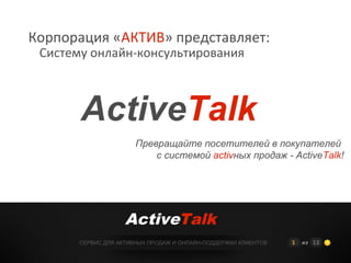 Корпорация «АКТИВ» представляет:
 Систему онлайн-консультирования



       ActiveTalk
                       Превращайте посетителей в покупателей
                           с системой activных продаж - ActiveTalk!




                    ActiveTalk
       СЕРВИС ДЛЯ АКТИВНЫХ ПРОДАЖ И ОНЛАЙН-ПОДДЕРЖКИ КЛИЕНТОВ   1   из 12
 