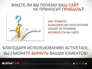 ЗНАЕТЕ ЛИ ВЫ ПОЧЕМУ ВАШ САЙТ
               НЕ ПРИНОСИТ ПРИБЫЛЬ?

                                          КАК ПРАВИЛО
                                          БОЛЬШИНСТВО ПОСЕТИТЕЛЕЙ
                                          УХОДЯТ НЕ ПРОЯВИВ
                                          АКТИВНОСТИ НА САЙТЕ




БЛАГОДАРЯ ИСПОЛЬЗОВАНИЮ ACTIVETALK,
ВЫ СМОЖЕТЕ ВЕРНУТЬ ВАШИХ КЛИЕНТОВ!

ActiveTalk   СЕРВИС ДЛЯ АКТИВНЫХ ПРОДАЖ И ОНЛАЙН-ПОДДЕРЖКИ КЛИЕНТОВ   10 из 12
 