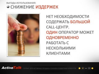ВЫГОДЫ ИСПОЛЬЗОВАНИЯ:
    СНИЖЕНИЕ ИЗДЕРЖЕК
                                    НЕТ НЕОБХОДИМОСТИ
                                    СОДЕРЖАТЬ БОЛЬШОЙ
                                    CALL-ЦЕНТР.
                                    ОДИН ОПЕРАТОР МОЖЕТ
                                    ОДНОВРЕМЕННО
                                    РАБОТАТЬ С
                                    НЕСКОЛЬКИМИ
                                    КЛИЕНТАМИ


ActiveTalk   СЕРВИС ДЛЯ АКТИВНЫХ ПРОДАЖ И ОНЛАЙН-ПОДДЕРЖКИ КЛИЕНТОВ   8   из 12
 