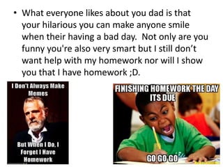 • What everyone likes about you dad is that
  your hilarious you can make anyone smile
  when their having a bad day. Not only are you
  funny you're also very smart but I still don’t
  want help with my homework nor will I show
  you that I have homework ;D.
 
