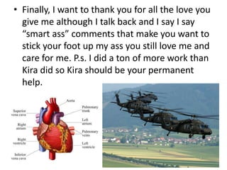 • Finally, I want to thank you for all the love you
  give me although I talk back and I say I say
  “smart ass” comments that make you want to
  stick your foot up my ass you still love me and
  care for me. P.s. I did a ton of more work than
  Kira did so Kira should be your permanent
  help.
 