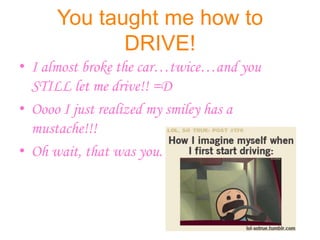 You taught me how to
            DRIVE!
• I almost broke the car…twice…and you
  STILL let me drive!! =D
• Oooo I just realized my smiley has a
  mustache!!!
• Oh wait, that was you.
 
