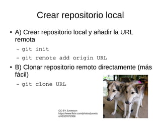 Crear repositorio local
● A) Crear repositorio local y añadir la URL
remota
– git init
– git remote add origin URL
● B) Clonar repositorio remoto directamente (más
fácil)
– git clone URL
CC-BY Jurvetson
https://www.flickr.com/photos/jurvets
on/3327872958
 
