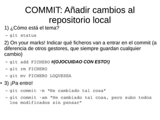 COMMIT: Añadir cambios al
repositorio local
1) ¿Cómo está el tema?
– git status
2) On your marks! Indicar qué ficheros van a entrar en el commit (a
diferencia de otros gestores, que siempre guardan cualquier
cambio)
– git add FICHERO #(OJOCUIDAO CON ESTO!)
– git rm FICHERO
– git mv FICHERO LOQUESEA
● 3) ¡Pa entro!
– git commit ­m “He cambiado tal cosa”
– git commit ­am “He cambiado tal cosa, pero subo todos 
los modificados sin pensar”
 