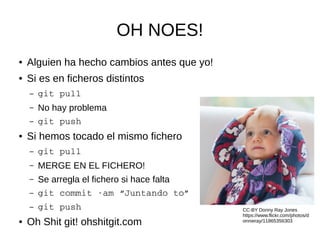 OH NOES!
● Alguien ha hecho cambios antes que yo!
● Si es en ficheros distintos
– git pull
– No hay problema
– git push
● Si hemos tocado el mismo fichero
– git pull
– MERGE EN EL FICHERO!
– Se arregla el fichero si hace falta
– git commit ­am “Juntando to”
– git push
● Oh Shit git! ohshitgit.com
CC-BY Donny Ray Jones
https://www.flickr.com/photos/d
onnieray/11865356303
 