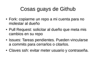 Cosas guays de Github
● Fork: copiarme un repo a mi cuenta para no
molestar al dueño
● Pull Request: solicitar al dueño que meta mis
cambios en su repo
● Issues: Tareas pendientes. Pueden vincularse
a commits para cerrarlos o citarlos.
● Claves ssh: evitar meter usuario y contraseña.
 