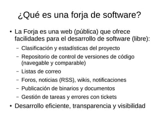 ¿Qué es una forja de software?
● La Forja es una web (pública) que ofrece
facilidades para el desarrollo de software (libre):
– Clasificación y estadísticas del proyecto
– Repositorio de control de versiones de código
(navegable y comparable)
– Listas de correo
– Foros, noticias (RSS), wikis, notificaciones
– Publicación de binarios y documentos
– Gestión de tareas y errores con tickets
● Desarrollo eficiente, transparencia y visibilidad
 