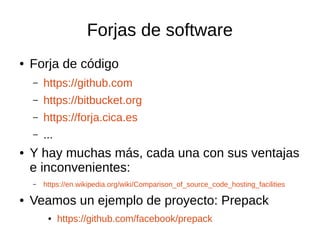 Forjas de software
● Forja de código
– https://github.com
– https://bitbucket.org
– https://forja.cica.es
– ...
● Y hay muchas más, cada una con sus ventajas
e inconvenientes:
– https://en.wikipedia.org/wiki/Comparison_of_source_code_hosting_facilities
● Veamos un ejemplo de proyecto: Prepack
● https://github.com/facebook/prepack
 