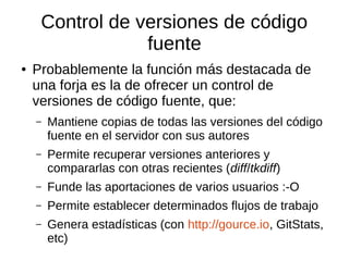 Control de versiones de código
fuente
● Probablemente la función más destacada de
una forja es la de ofrecer un control de
versiones de código fuente, que:
– Mantiene copias de todas las versiones del código
fuente en el servidor con sus autores
– Permite recuperar versiones anteriores y
compararlas con otras recientes (diff/tkdiff)
– Funde las aportaciones de varios usuarios :-O
– Permite establecer determinados flujos de trabajo
– Genera estadísticas (con http://gource.io, GitStats,
etc)
 