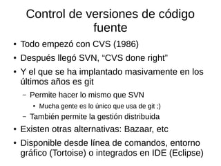 Control de versiones de código
fuente
● Todo empezó con CVS (1986)
● Después llegó SVN, “CVS done right”
● Y el que se ha implantado masivamente en los
últimos años es git
– Permite hacer lo mismo que SVN
● Mucha gente es lo único que usa de git ;)
– También permite la gestión distribuida
● Existen otras alternativas: Bazaar, etc
● Disponible desde línea de comandos, entorno
gráfico (Tortoise) o integrados en IDE (Eclipse)
 