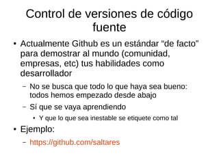 Control de versiones de código
fuente
● Actualmente Github es un estándar “de facto”
para demostrar al mundo (comunidad,
empresas, etc) tus habilidades como
desarrollador
– No se busca que todo lo que haya sea bueno:
todos hemos empezado desde abajo
– Sí que se vaya aprendiendo
● Y que lo que sea inestable se etiquete como tal
● Ejemplo:
– https://github.com/saltares
 