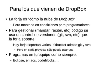 Para los que vienen de DropBox
● La forja es “como la nube de DropBox”
– Pero montada en condiciones para programadores
● Para gestionar (mandar, recibir, etc) código se
usa un control de versiones (git, svn, etc) que
la forja soporte
– Hay forja soportan varios: bitbucket admite git y svn
● Pero en cada proyecto sólo puede usar uno
● Programas en tu equipo como siempre:
– Eclipse, emacs, codeblocks, ...
 