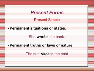 Present Forms
Present Simple
●

Permanent situations or states.
She works in a bank.

●

Permanent truths or laws of nature
The sun rises in the east

 