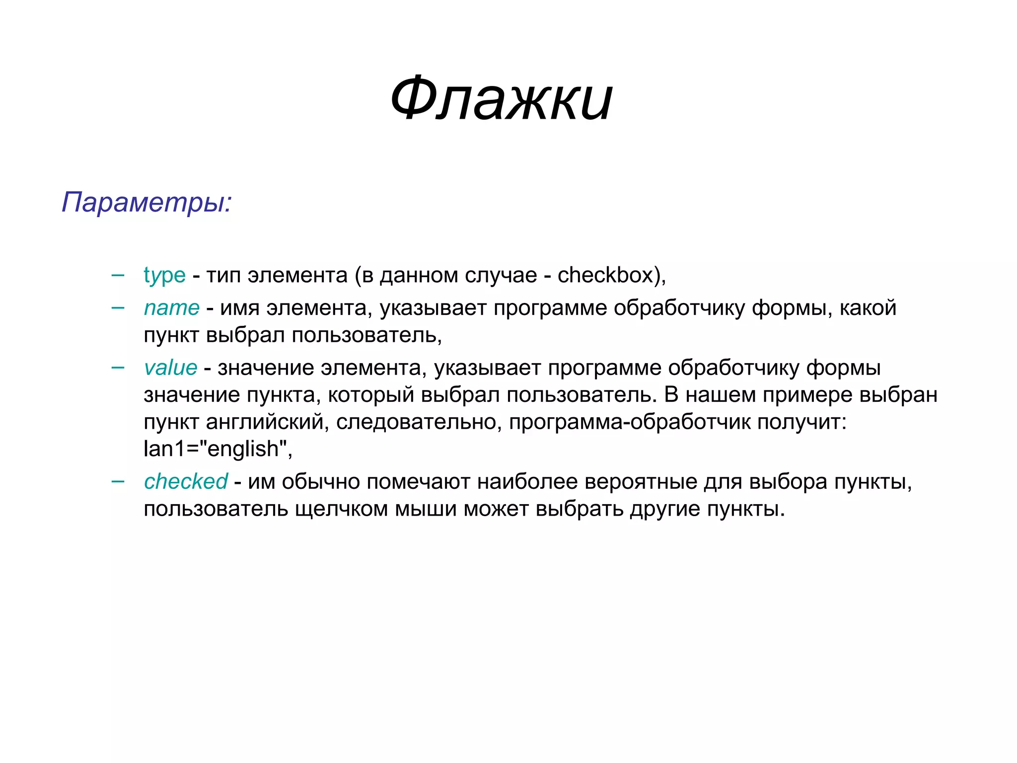 Флажки
Параметры:

  – type - тип элемента (в данном случае - checkbox),
  – name - имя элемента, указывает программе обработчику формы, какой
    пункт выбрал пользователь,
  – value - значение элемента, указывает программе обработчику формы
    значение пункта, который выбрал пользователь. В нашем примере выбран
    пункт английский, следовательно, программа-обработчик получит:
    lan1="english",
  – checked - им обычно помечают наиболее вероятные для выбора пункты,
    пользователь щелчком мыши может выбрать другие пункты.
 