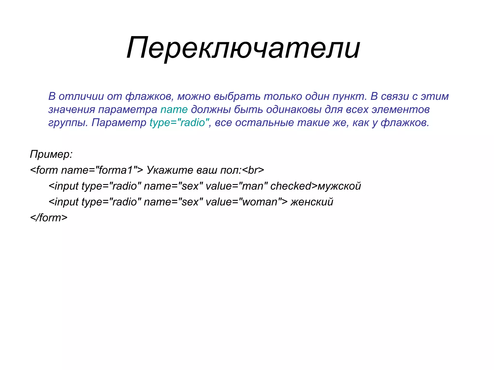 Переключатели
   В отличии от флажков, можно выбрать только один пункт. В связи с этим
   значения параметра name должны быть одинаковы для всех элементов
   группы. Параметр type="radio", все остальные такие же, как у флажков.

Пример:
<form name="forma1"> Укажите ваш пол:<br>
    <input type="radio" name="sex" value="man" checked>мужской
    <input type="radio" name="sex" value="woman"> женский
</form>
 