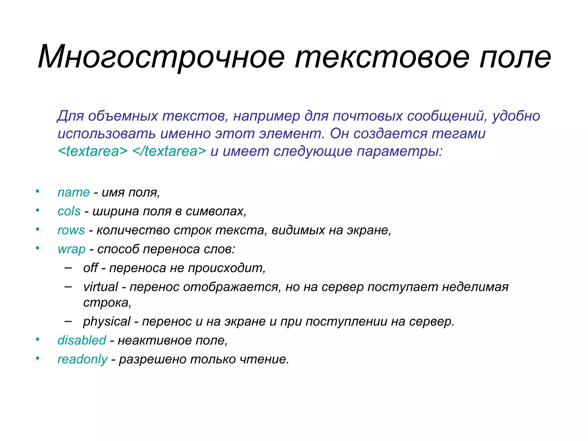 Многострочное текстовое поле
    Для объемных текстов, например для почтовых сообщений, удобно
    использовать именно этот элемент. Он создается тегами
    <textarea> </textarea> и имеет следующие параметры:

•   name - имя поля,
•   cols - ширина поля в символах,
•   rows - количество строк текста, видимых на экране,
•   wrap - способ переноса слов:
     – off - переноса не происходит,
     – virtual - перенос отображается, но на сервер поступает неделимая
         строка,
     – physical - перенос и на экране и при поступлении на сервер.
•   disabled - неактивное поле,
•   readonly - разрешено только чтение.
 