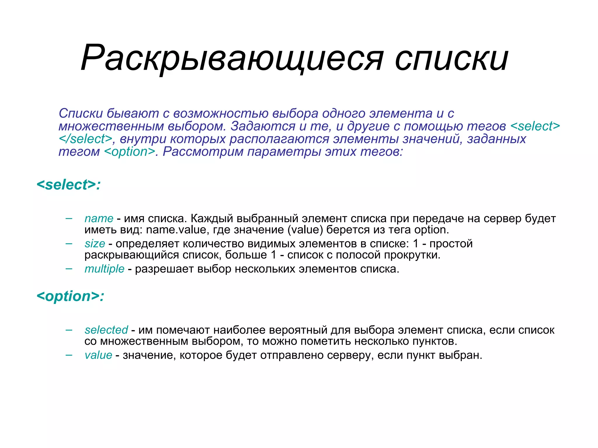 Раскрывающиеся списки
   Списки бывают с возможностью выбора одного элемента и с
   множественным выбором. Задаются и те, и другие с помощью тегов <select>
   </select>, внутри которых располагаются элементы значений, заданных
   тегом <option>. Рассмотрим параметры этих тегов:

<select>:

    –   name - имя списка. Каждый выбранный элемент списка при передаче на сервер будет
        иметь вид: name.value, где значение (value) берется из тега option.
    –   size - определяет количество видимых элементов в списке: 1 - простой
        раскрывающийся список, больше 1 - список с полосой прокрутки.
    –   multiple - разрешает выбор нескольких элементов списка.

<option>:

    –   selected - им помечают наиболее вероятный для выбора элемент списка, если список
        со множественным выбором, то можно пометить несколько пунктов.
    –   value - значение, которое будет отправлено серверу, если пункт выбран.
 
