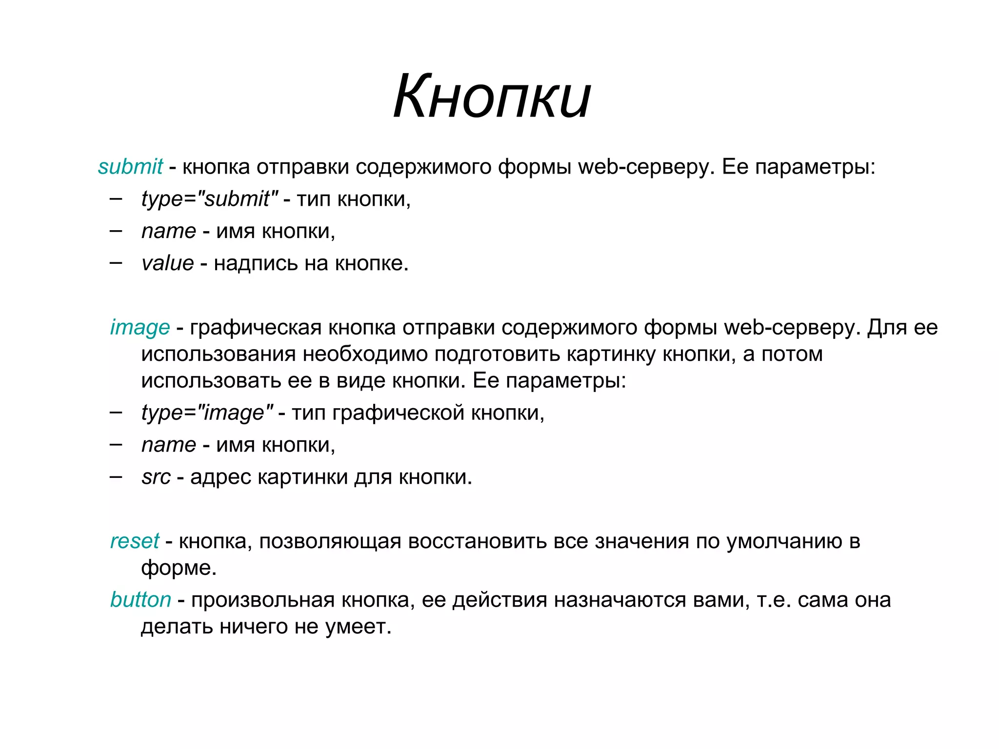 Кнопки
submit - кнопка отправки содержимого формы web-серверу. Ее параметры:
 – type="submit" - тип кнопки,
 – name - имя кнопки,
 – value - надпись на кнопке.

 image - графическая кнопка отправки содержимого формы web-серверу. Для ее
    использования необходимо подготовить картинку кнопки, а потом
    использовать ее в виде кнопки. Ее параметры:
 – type="image" - тип графической кнопки,
 – name - имя кнопки,
 – src - адрес картинки для кнопки.

 reset - кнопка, позволяющая восстановить все значения по умолчанию в
    форме.
 button - произвольная кнопка, ее действия назначаются вами, т.е. сама она
    делать ничего не умеет.
 