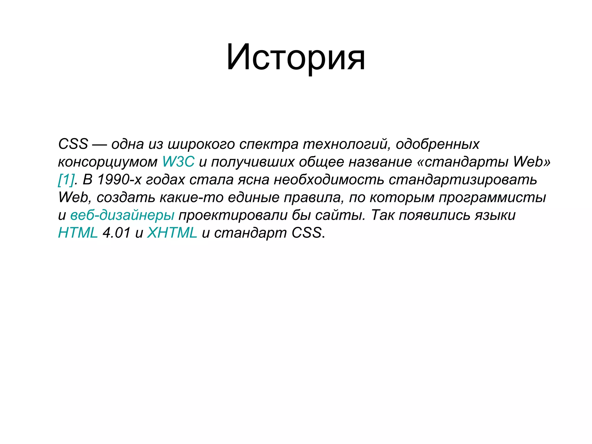 История

CSS — одна из широкого спектра технологий, одобренных
консорциумом W3C и получивших общее название «стандарты Web»
[1]. В 1990-х годах стала ясна необходимость стандартизировать
Web, создать какие-то единые правила, по которым программисты
и веб-дизайнеры проектировали бы сайты. Так появились языки
HTML 4.01 и XHTML и стандарт CSS.
 