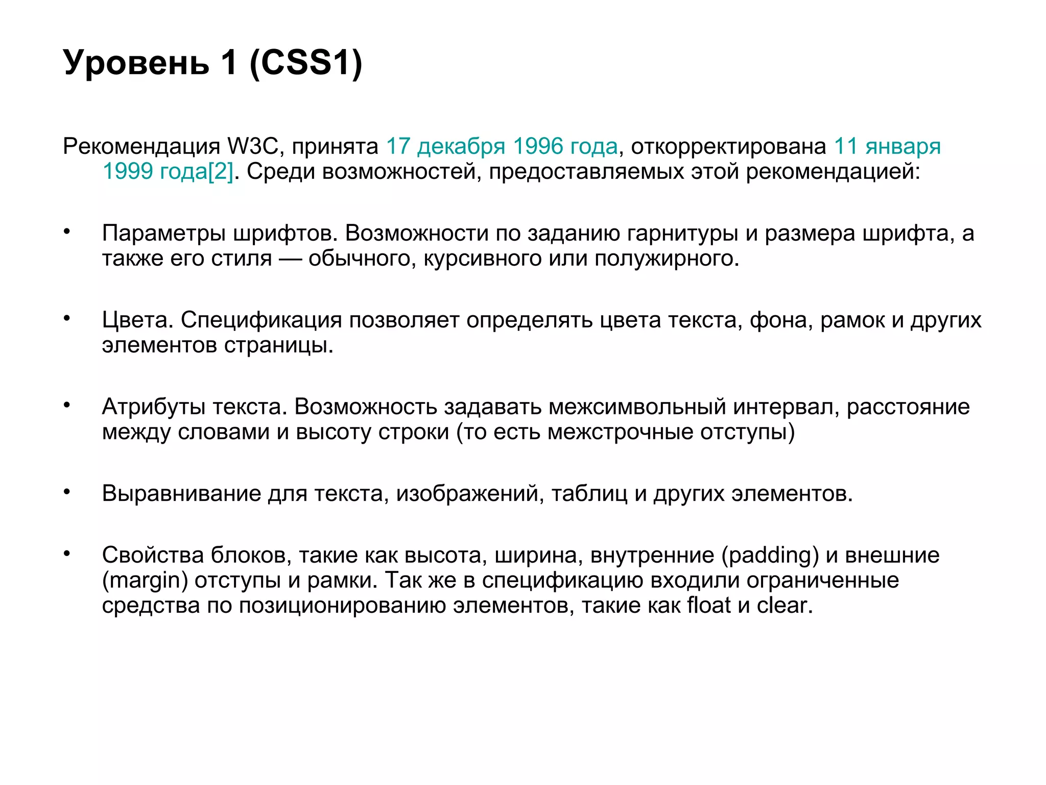 Уровень 1 (CSS1)

Рекомендация W3C, принята 17 декабря 1996 года, откорректирована 11 января
   1999 года[2]. Среди возможностей, предоставляемых этой рекомендацией:

•   Параметры шрифтов. Возможности по заданию гарнитуры и размера шрифта, а
    также его стиля — обычного, курсивного или полужирного.

•   Цвета. Спецификация позволяет определять цвета текста, фона, рамок и других
    элементов страницы.

•   Атрибуты текста. Возможность задавать межсимвольный интервал, расстояние
    между словами и высоту строки (то есть межстрочные отступы)

•   Выравнивание для текста, изображений, таблиц и других элементов.

•   Свойства блоков, такие как высота, ширина, внутренние (padding) и внешние
    (margin) отступы и рамки. Так же в спецификацию входили ограниченные
    средства по позиционированию элементов, такие как float и clear.
 