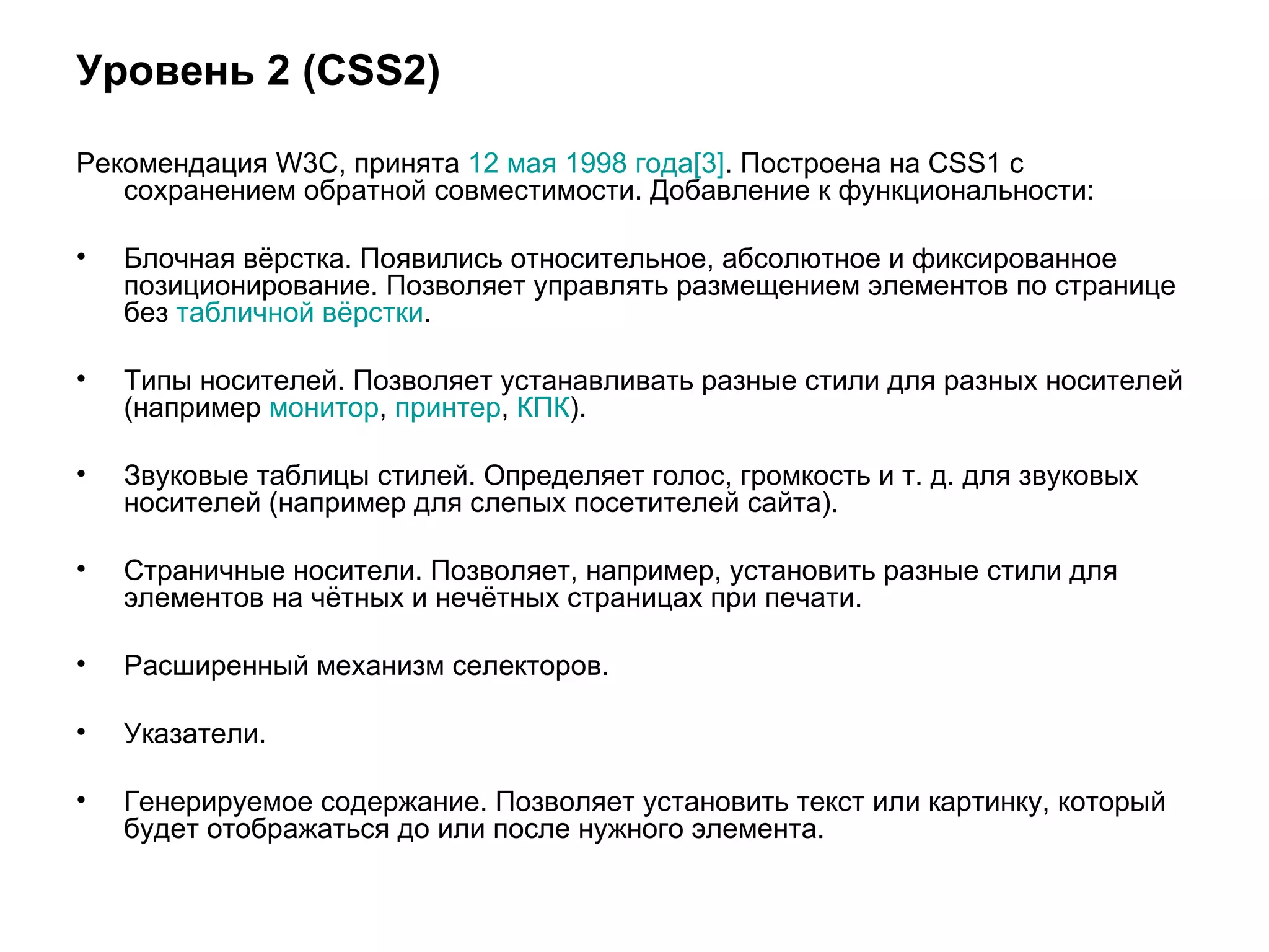 Уровень 2 (CSS2)

Рекомендация W3C, принята 12 мая 1998 года[3]. Построена на CSS1 с
   сохранением обратной совместимости. Добавление к функциональности:

•   Блочная вёрстка. Появились относительное, абсолютное и фиксированное
    позиционирование. Позволяет управлять размещением элементов по странице
    без табличной вёрстки.

•   Типы носителей. Позволяет устанавливать разные стили для разных носителей
    (например монитор, принтер, КПК).

•   Звуковые таблицы стилей. Определяет голос, громкость и т. д. для звуковых
    носителей (например для слепых посетителей сайта).

•   Страничные носители. Позволяет, например, установить разные стили для
    элементов на чётных и нечётных страницах при печати.

•   Расширенный механизм селекторов.

•   Указатели.

•   Генерируемое содержание. Позволяет установить текст или картинку, который
    будет отображаться до или после нужного элемента.
 