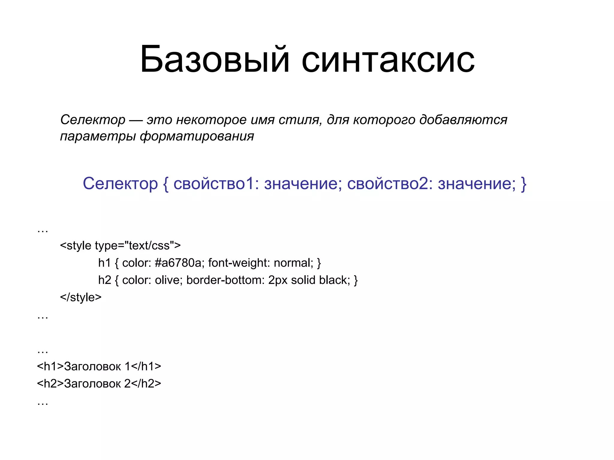 Базовый синтаксис
    Селектор — это некоторое имя стиля, для которого добавляются
    параметры форматирования


        Селектор { свойство1: значение; свойство2: значение; }

…
    <style type="text/css">
            h1 { color: #a6780a; font-weight: normal; }
            h2 { color: olive; border-bottom: 2px solid black; }
    </style>
…

…
<h1>Заголовок 1</h1>
<h2>Заголовок 2</h2>
…
 