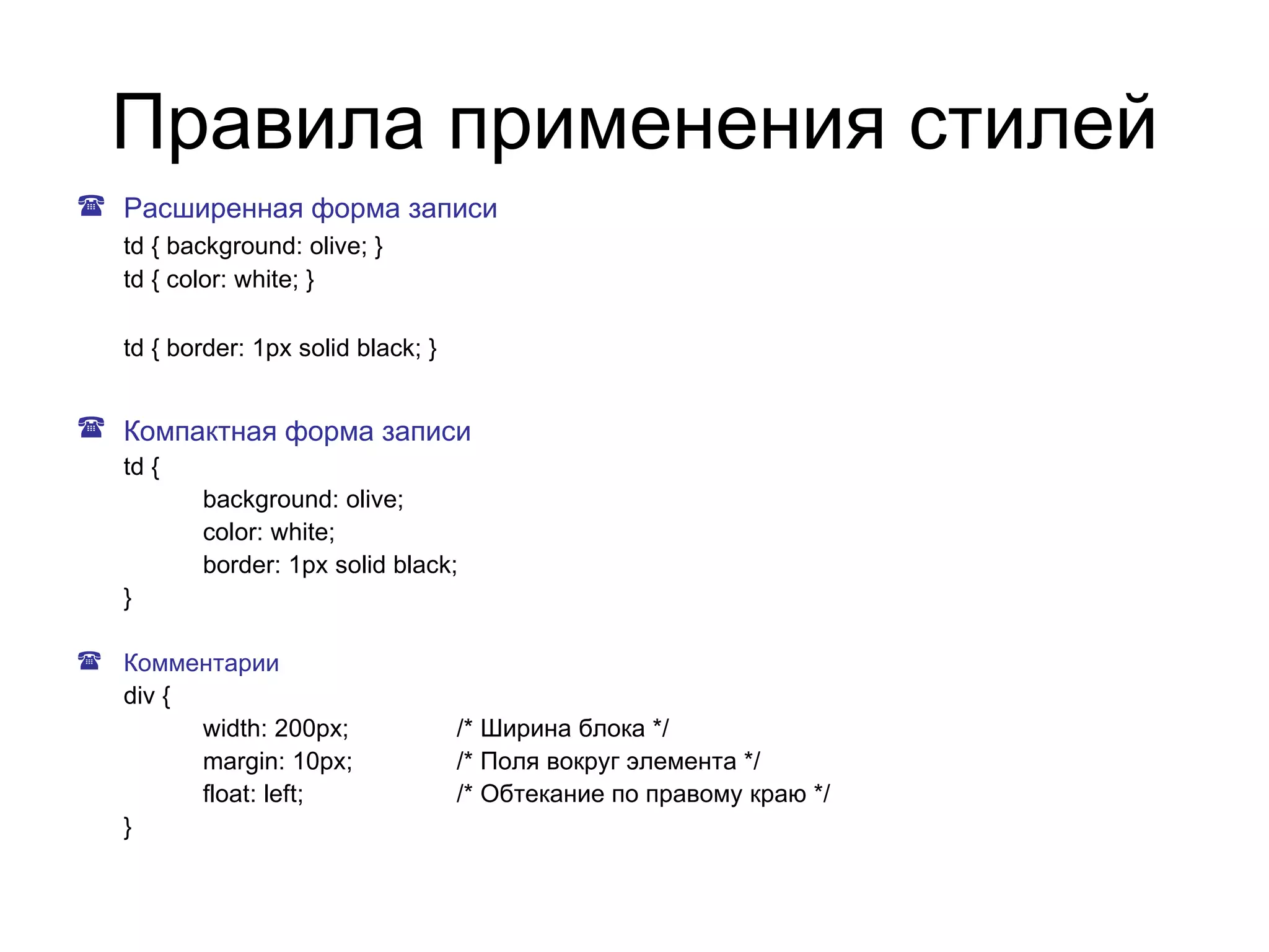 Правила применения стилей
 Расширенная форма записи
   td { background: olive; }
   td { color: white; }

   td { border: 1px solid black; }


 Компактная форма записи
   td {
          background: olive;
          color: white;
          border: 1px solid black;
   }

 Комментарии
  div {
        width: 200px;                /* Ширина блока */
        margin: 10px;                /* Поля вокруг элемента */
        float: left;                 /* Обтекание по правому краю */
  }
 