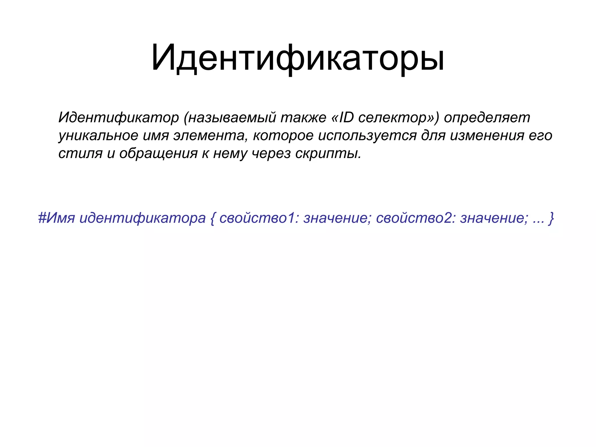 Идентификаторы
  Идентификатор (называемый также «ID селектор») определяет
  уникальное имя элемента, которое используется для изменения его
  стиля и обращения к нему через скрипты.



#Имя идентификатора { свойство1: значение; свойство2: значение; ... }
 