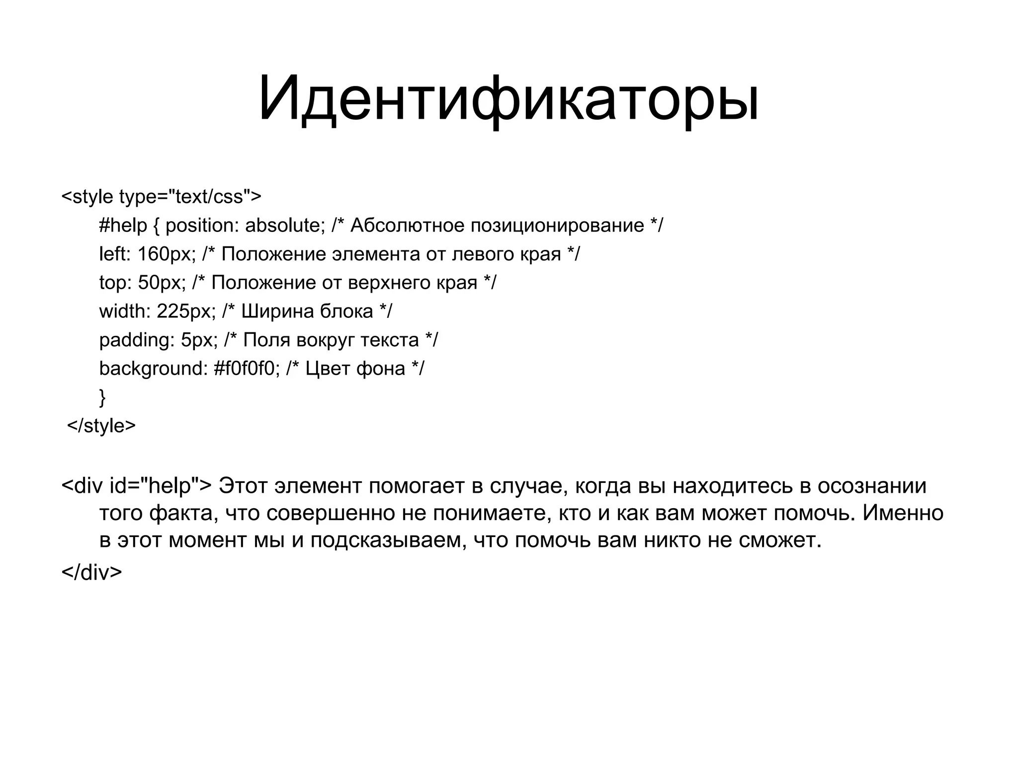 Идентификаторы
<style type="text/css">
    #help { position: absolute; /* Абсолютное позиционирование */
    left: 160px; /* Положение элемента от левого края */
    top: 50px; /* Положение от верхнего края */
    width: 225px; /* Ширина блока */
    padding: 5px; /* Поля вокруг текста */
    background: #f0f0f0; /* Цвет фона */
    }
</style>


<div id="help"> Этот элемент помогает в случае, когда вы находитесь в осознании
    того факта, что совершенно не понимаете, кто и как вам может помочь. Именно
    в этот момент мы и подсказываем, что помочь вам никто не сможет.
</div>
 