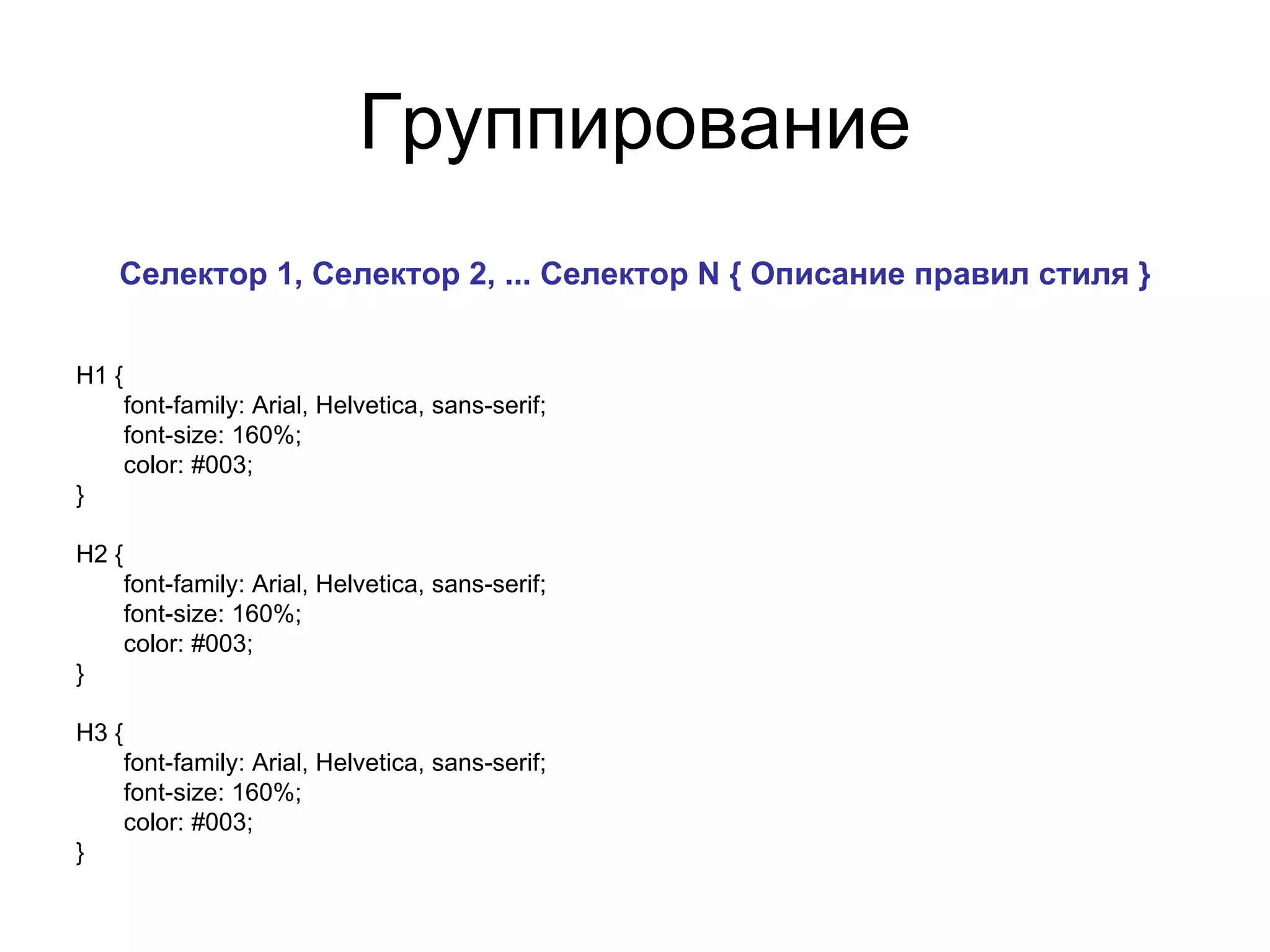 Группирование
    Селектор 1, Селектор 2, ... Селектор N { Описание правил стиля }


H1 {
       font-family: Arial, Helvetica, sans-serif;
       font-size: 160%;
       color: #003;
}

H2 {
       font-family: Arial, Helvetica, sans-serif;
       font-size: 160%;
       color: #003;
}

H3 {
       font-family: Arial, Helvetica, sans-serif;
       font-size: 160%;
       color: #003;
}
 