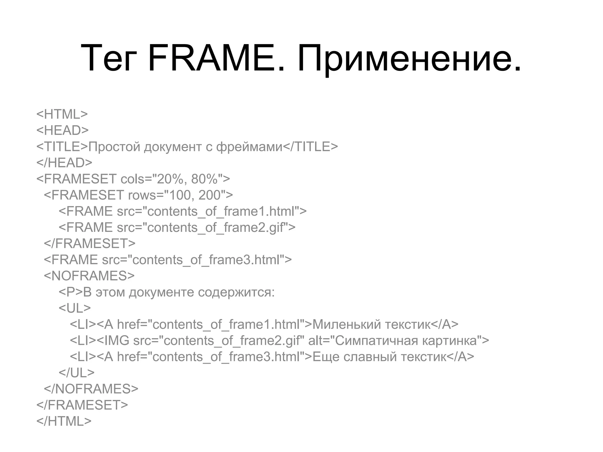 Тег FRAME. Применение.
<HTML>
<HEAD>
<TITLE>Простой документ с фреймами</TITLE>
</HEAD>
<FRAMESET cols="20%, 80%">
 <FRAMESET rows="100, 200">
   <FRAME src="contents_of_frame1.html">
   <FRAME src="contents_of_frame2.gif">
 </FRAMESET>
 <FRAME src="contents_of_frame3.html">
 <NOFRAMES>
   <P>В этом документе содержится:
   <UL>
     <LI><A href="contents_of_frame1.html">Миленький текстик</A>
     <LI><IMG src="contents_of_frame2.gif" alt="Симпатичная картинка">
     <LI><A href="contents_of_frame3.html">Еще славный текстик</A>
   </UL>
 </NOFRAMES>
</FRAMESET>
</HTML>
 
