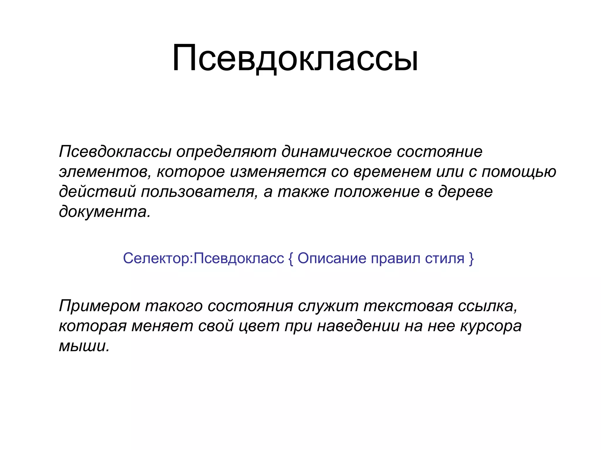 Псевдоклассы

Псевдоклассы определяют динамическое состояние
элементов, которое изменяется со временем или с помощью
действий пользователя, а также положение в дереве
документа.

       Селектор:Псевдокласс { Описание правил стиля }


Примером такого состояния служит текстовая ссылка,
которая меняет свой цвет при наведении на нее курсора
мыши.
 