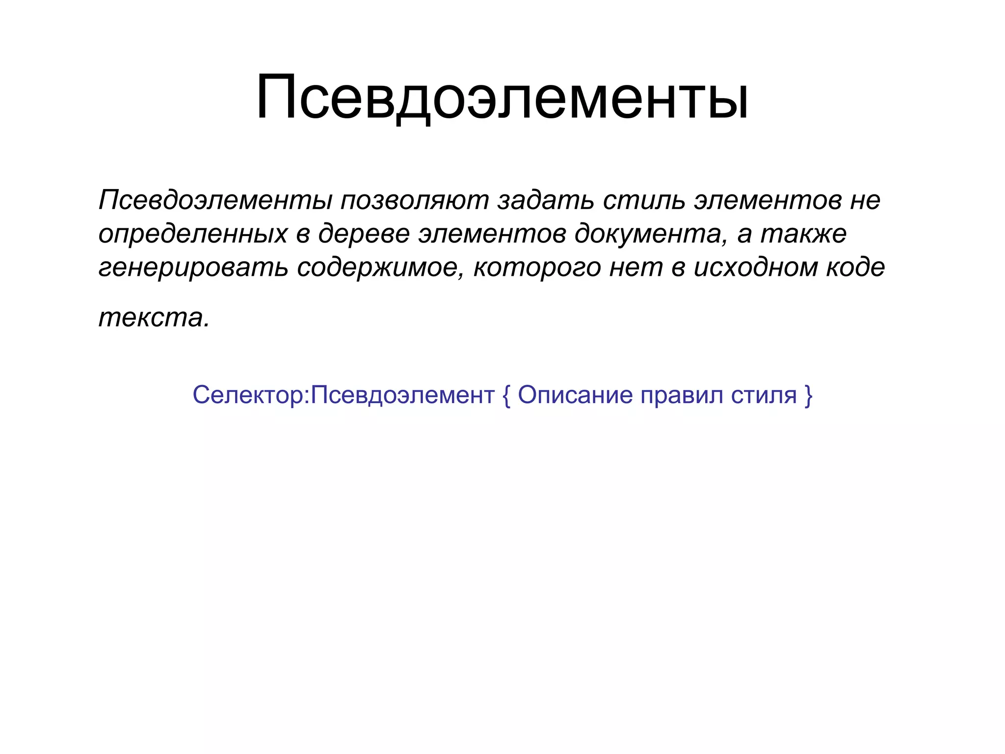 Псевдоэлементы
Псевдоэлементы позволяют задать стиль элементов не
определенных в дереве элементов документа, а также
генерировать содержимое, которого нет в исходном коде
текста.

      Селектор:Псевдоэлемент { Описание правил стиля }
 