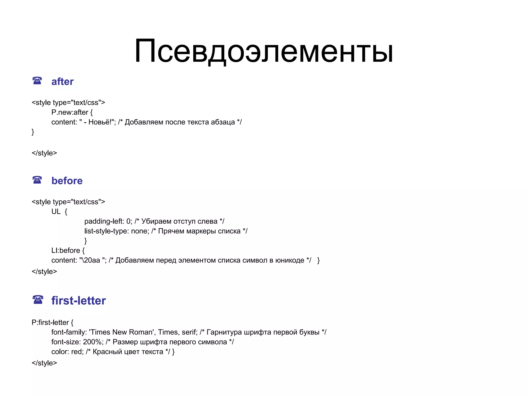 Псевдоэлементы
 after

<style type="text/css">
      P.new:after {
      content: " - Новьё!"; /* Добавляем после текста абзаца */
}

</style>


 before

<style type="text/css">
      UL {
                 padding-left: 0; /* Убираем отступ слева */
                 list-style-type: none; /* Прячем маркеры списка */
                 }
      LI:before {
      content: "20aa "; /* Добавляем перед элементом списка символ в юникоде */ }
</style>



 first-letter
P:first-letter {
       font-family: 'Times New Roman', Times, serif; /* Гарнитура шрифта первой буквы */
       font-size: 200%; /* Размер шрифта первого символа */
       color: red; /* Красный цвет текста */ }
</style>
 