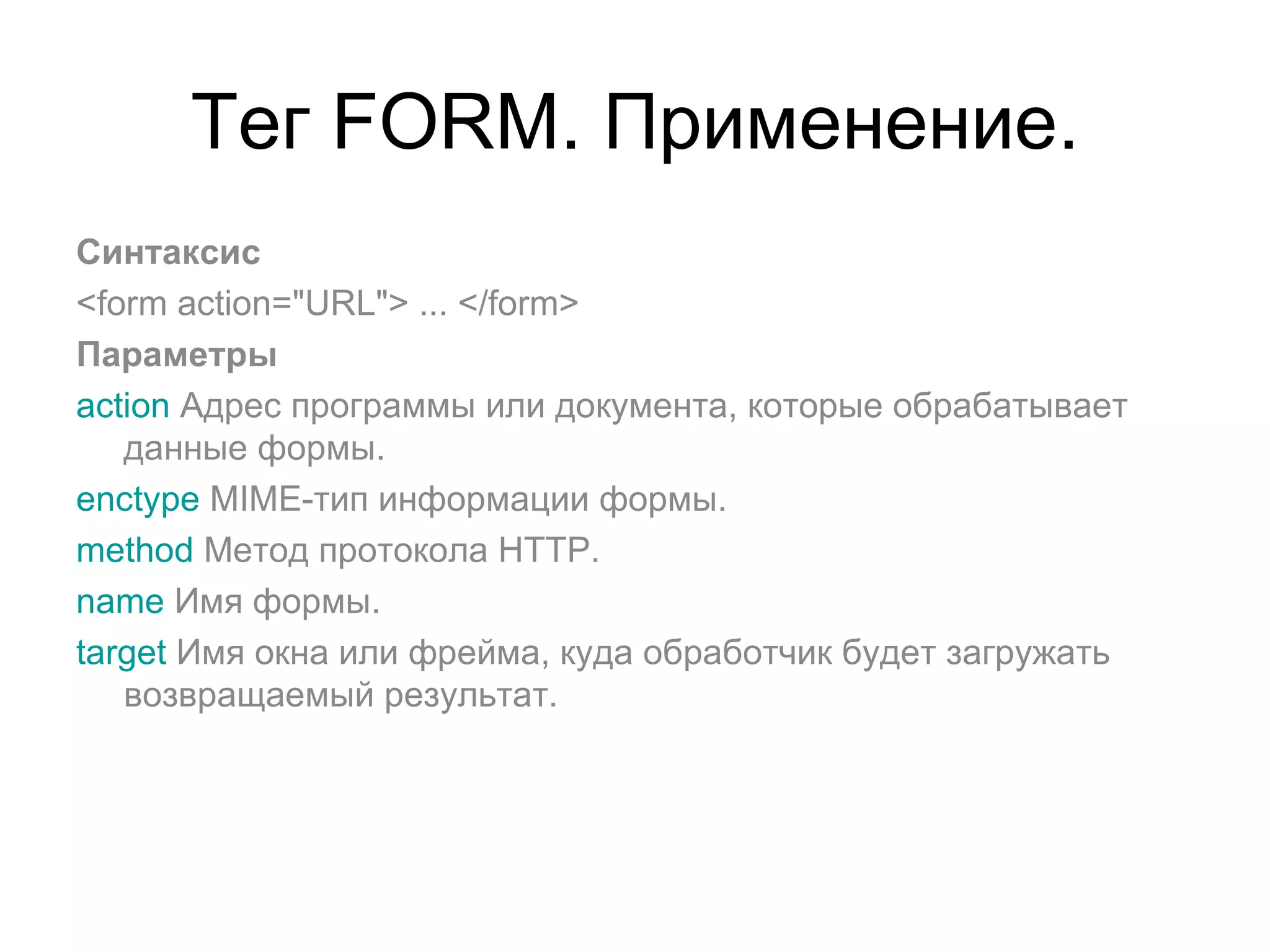 Тег FORM. Применение.
Синтаксис
<form action="URL"> ... </form>
Параметры
action Адрес программы или документа, которые обрабатывает
   данные формы.
enctype MIME-тип информации формы.
method Метод протокола HTTP.
name Имя формы.
target Имя окна или фрейма, куда обработчик будет загружать
   возвращаемый результат.
 