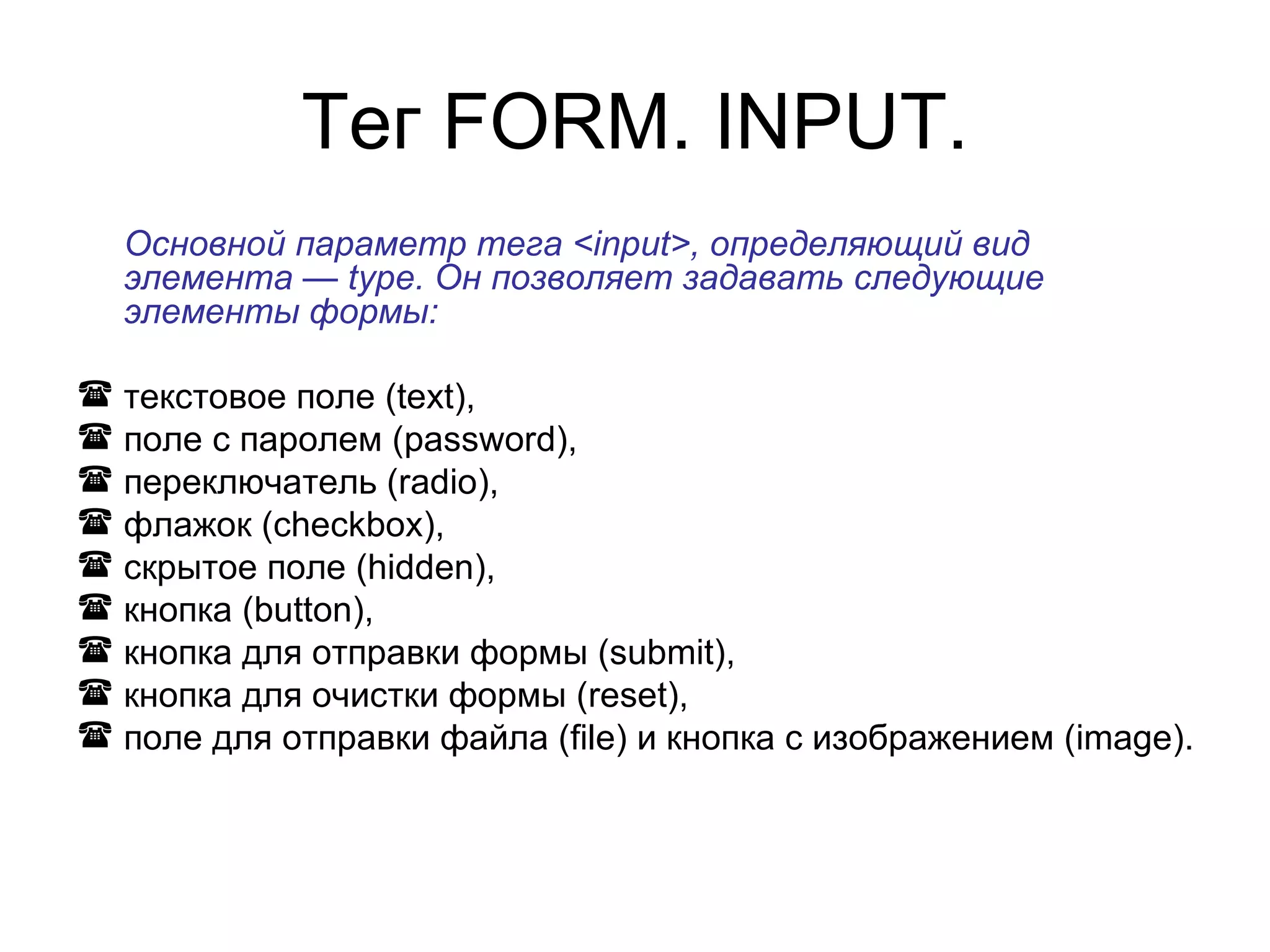 Тег FORM. INPUT.
  Основной параметр тега <input>, определяющий вид
  элемента — type. Он позволяет задавать следующие
  элементы формы:

 текстовое поле (text),
 поле с паролем (password),
 переключатель (radio),
 флажок (checkbox),
 скрытое поле (hidden),
 кнопка (button),
 кнопка для отправки формы (submit),
 кнопка для очистки формы (reset),
 поле для отправки файла (file) и кнопка с изображением (image).
 