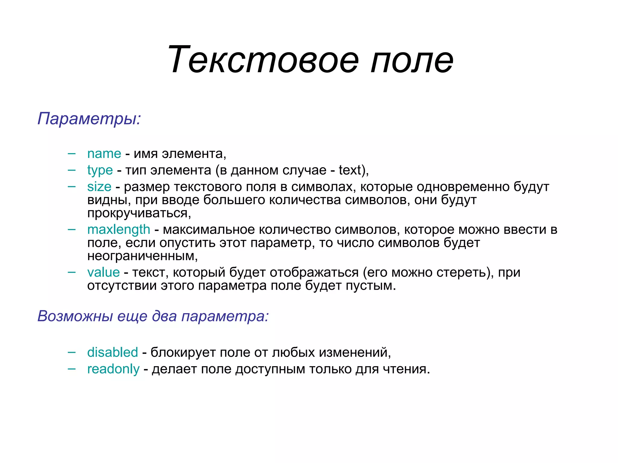 Текстовое поле
Параметры:
   – name - имя элемента,
   – type - тип элемента (в данном случае - text),
   – size - размер текстового поля в символах, которые одновременно будут
     видны, при вводе большего количества символов, они будут
     прокручиваться,
   – maxlength - максимальное количество символов, которое можно ввести в
     поле, если опустить этот параметр, то число символов будет
     неограниченным,
   – value - текст, который будет отображаться (его можно стереть), при
     отсутствии этого параметра поле будет пустым.

Возможны еще два параметра:

   – disabled - блокирует поле от любых изменений,
   – readonly - делает поле доступным только для чтения.
 