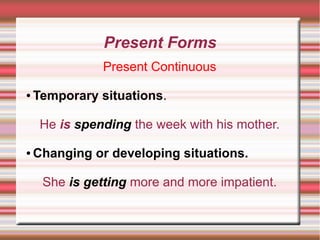 Present Forms
Present Continuous
●

Temporary situations.
He is spending the week with his mother.

●

Changing or developing situations.
She is getting more and more impatient.

 