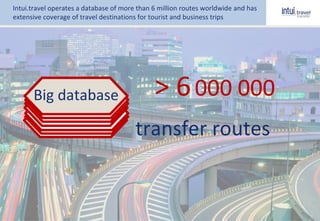 > 6000 000
transfer routes
Big database
Intui.travel operates a database of more than 6 million routes worldwide and has
extensive coverage of travel destinations for tourist and business trips
 