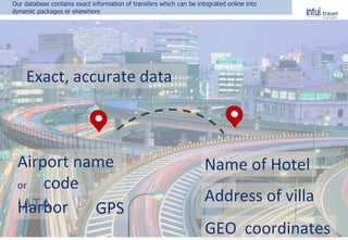 Exact, accurate data
Name of Hotel
Address of villa
GEO coordinates
Airport name
or code
IATAHarbor GPS
Our database contains exact information of transfers which can be integrated online into
dynamic packages or elsewhere
 