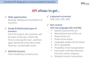 ✓ Wide opportunities
Booking, editing and cancellation of
transfers.
✓ Simple & Multimodal types of
transfers
From the airport, the customer will
be taken to the pier, where the
ferry is crossing the river, and then
again delivered to the door of the
hotel by a comfortable sedan.
✓ Selection by price
From shuttle-bus to luxury cars.
Functional API design gives an access to extensive inventory
API allows to get…
✓ 4 payment currencies
RUB, EUR, USD, GPB
✓ Rich content
with two languages (RU and EN):
• Specific brand of the car
• Manufacture year of the car
• Photo of the car
• Photo of the driver
• Languages spoken by the driver
• Wi-Fi availability
• Possibility of ski transportation
• Free water and other bonuses
from the carrier company
• Detailed transfer instructions
 